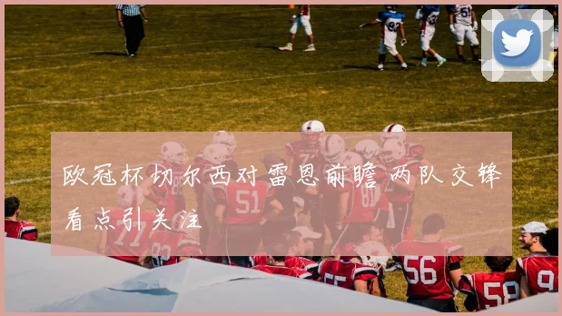 欧冠杯切尔西对雷恩前瞻 两队交锋看点引关注