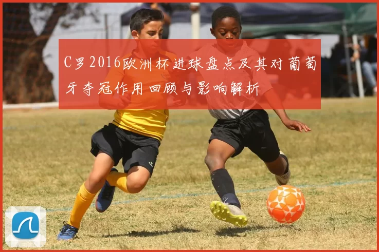 C罗2016欧洲杯进球盘点及其对葡萄牙夺冠作用回顾与影响解析