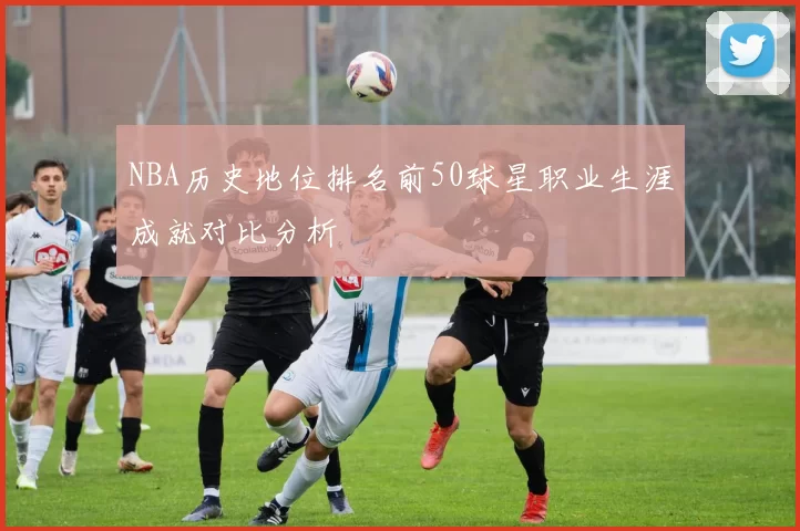 NBA历史地位排名前50球星职业生涯成就对比分析