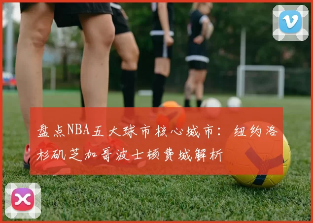 盘点NBA五大球市核心城市：纽约洛杉矶芝加哥波士顿费城解析