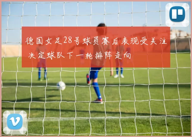 德国女足28号球员赛后表现受关注 决定球队下一轮排阵走向