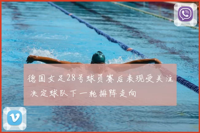 德国女足28号球员赛后表现受关注 决定球队下一轮排阵走向