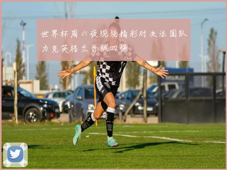 世界杯周六夜现场精彩对决法国队力克英格兰晋级四强