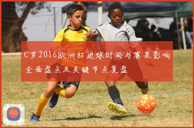C罗2016欧洲杯进球时间与赛果影响全面盘点及关键节点复盘