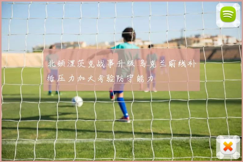 北顿涅茨克战事升级 乌克兰前线补给压力加大考验防守能力