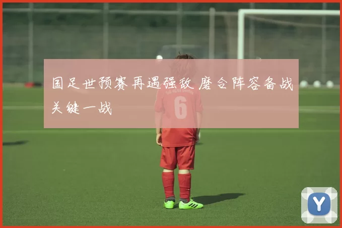 国足世预赛再遇强敌 磨合阵容备战关键一战