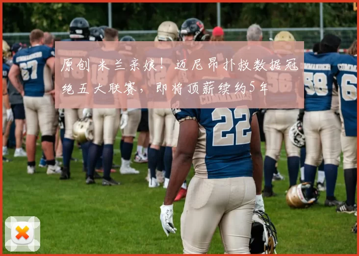 原创 米兰亲娘！迈尼昂扑救数据冠绝五大联赛，即将顶薪续约5年