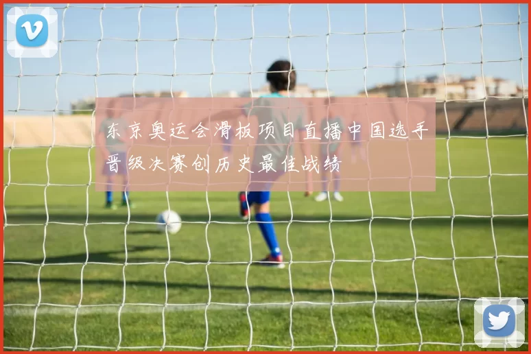 东京奥运会滑板项目直播中国选手晋级决赛创历史最佳战绩