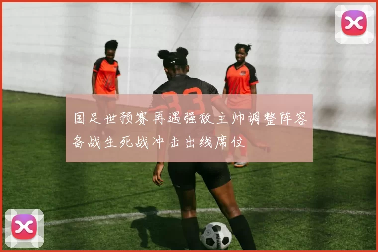 国足世预赛再遇强敌主帅调整阵容备战生死战冲击出线席位