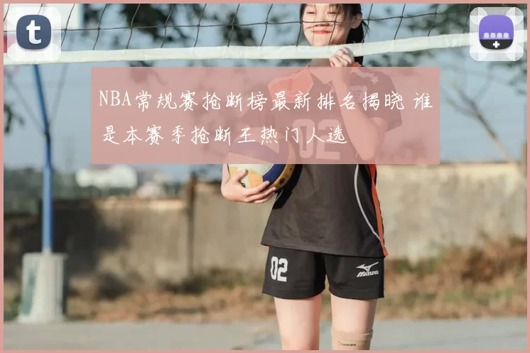 NBA常规赛抢断榜最新排名揭晓 谁是本赛季抢断王热门人选