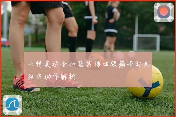 卡特奥运会扣篮集锦回顾巅峰时刻经典动作解析