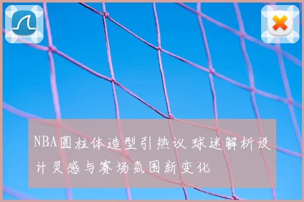 NBA圆柱体造型引热议 球迷解析设计灵感与赛场氛围新变化
