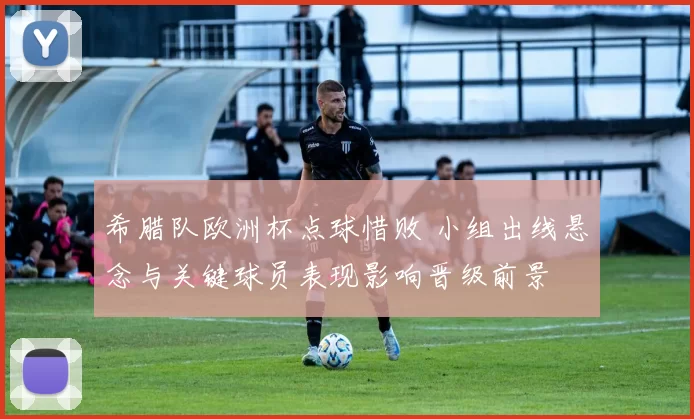 希腊队欧洲杯点球惜败 小组出线悬念与关键球员表现影响晋级前景