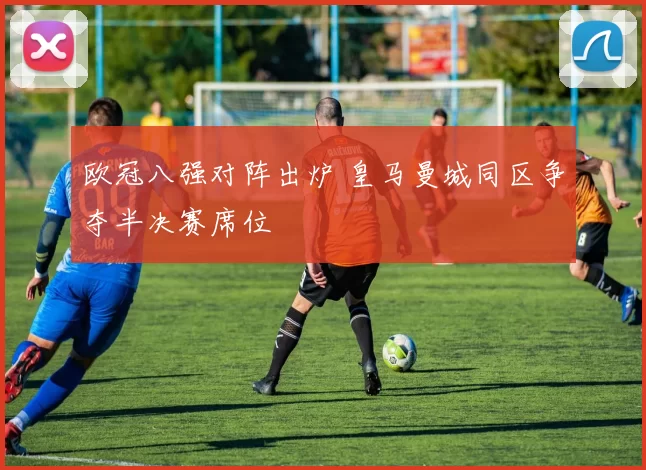 欧冠八强对阵出炉 皇马曼城同区争夺半决赛席位