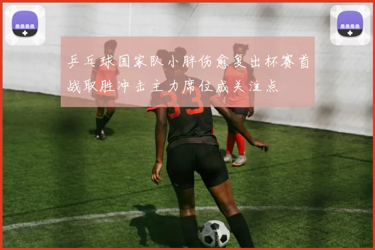 乒乓球国家队小胖伤愈复出杯赛首战取胜冲击主力席位成关注点