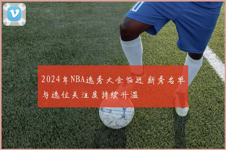 2024年NBA选秀大会临近 新秀名单与选位关注度持续升温