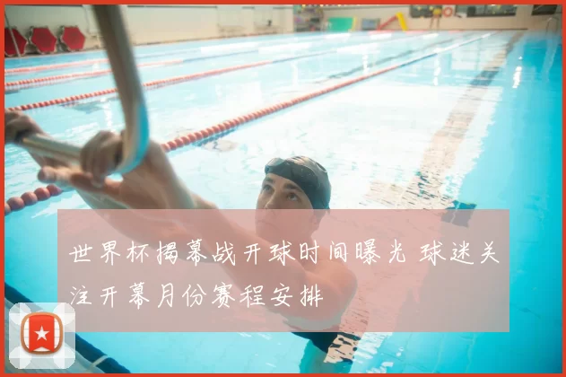 世界杯揭幕战开球时间曝光 球迷关注开幕月份赛程安排