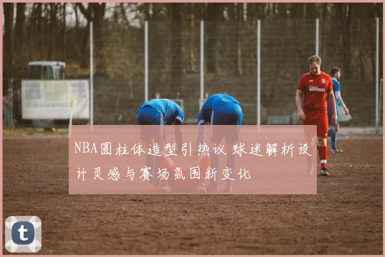 NBA圆柱体造型引热议 球迷解析设计灵感与赛场氛围新变化