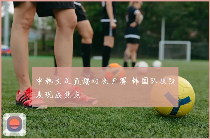中韩女足直播对决开赛 韩国队攻防表现成焦点
