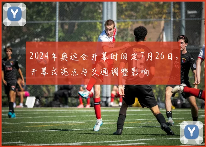 2024年奥运会开幕时间定7月26日，开幕式亮点与交通调整影响