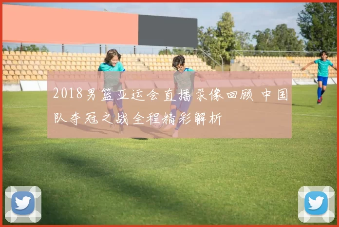 2018男篮亚运会直播录像回顾 中国队夺冠之战全程精彩解析