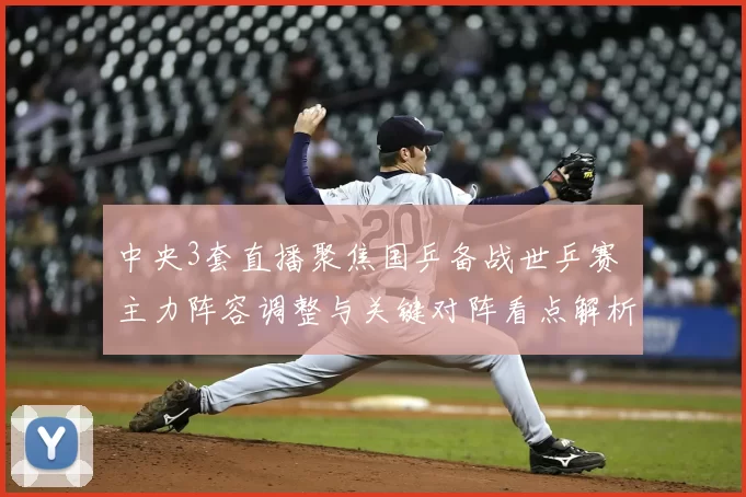 中央3套直播聚焦国乒备战世乒赛 主力阵容调整与关键对阵看点解析