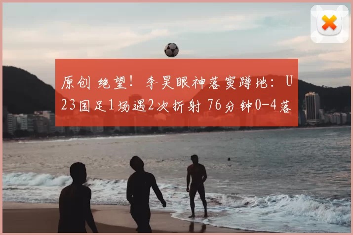原创 绝望！李昊眼神落寞蹲地：U23国足1场遇2次折射 76分钟0-4落后日本