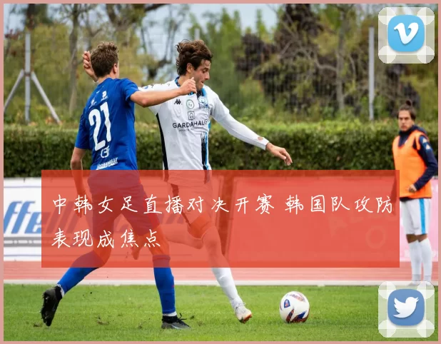 中韩女足直播对决开赛 韩国队攻防表现成焦点