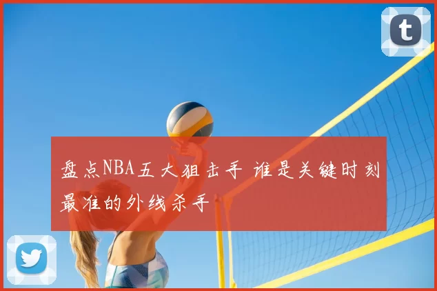 盘点NBA五大狙击手 谁是关键时刻最准的外线杀手