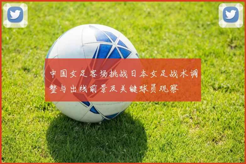 中国女足客场挑战日本女足战术调整与出线前景及关键球员观察