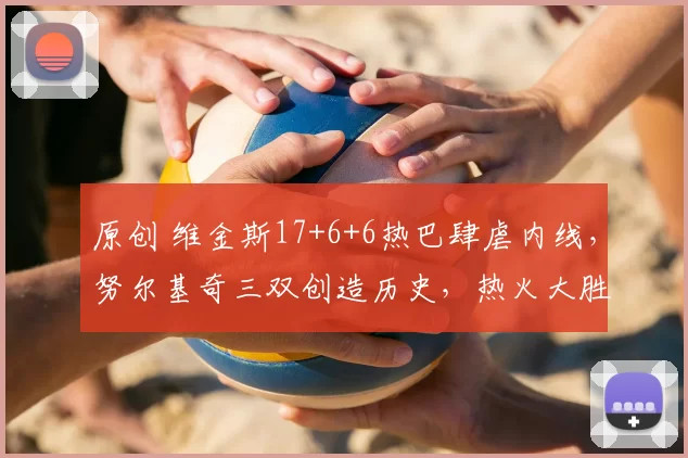 原创 维金斯17+6+6热巴肆虐内线，努尔基奇三双创造历史，热火大胜爵士