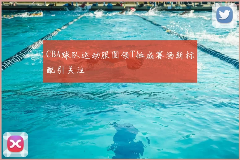 CBA球队运动服圆领T恤成赛场新标配引关注