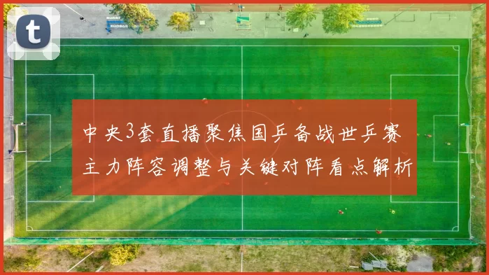 中央3套直播聚焦国乒备战世乒赛 主力阵容调整与关键对阵看点解析