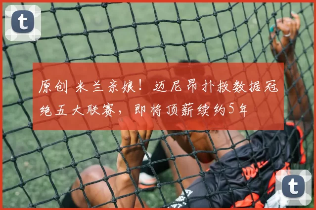 原创 米兰亲娘！迈尼昂扑救数据冠绝五大联赛，即将顶薪续约5年