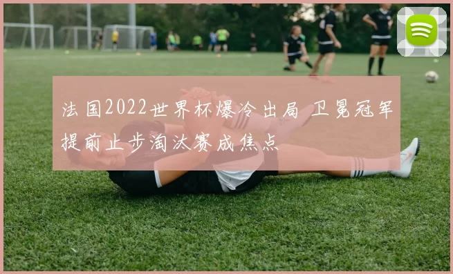 法国2022世界杯爆冷出局 卫冕冠军提前止步淘汰赛成焦点