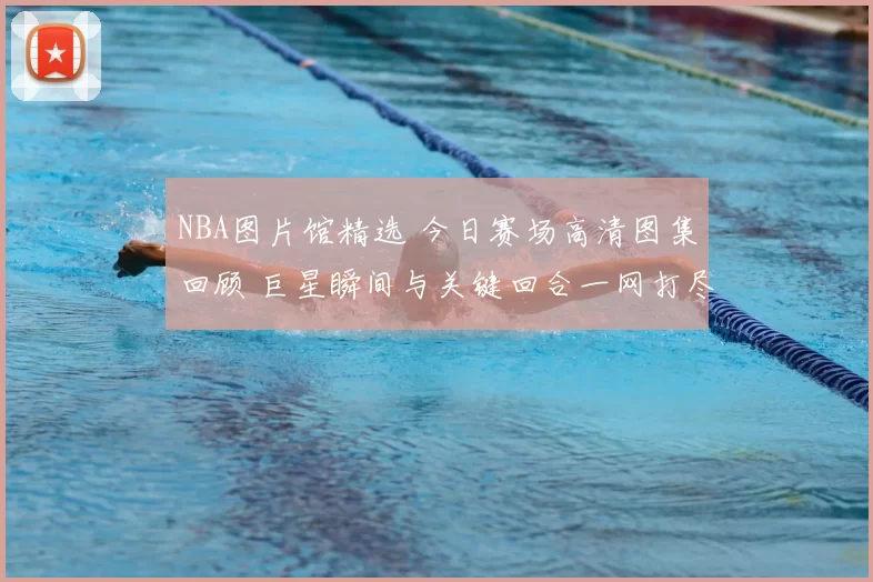 NBA图片馆精选 今日赛场高清图集回顾 巨星瞬间与关键回合一网打尽