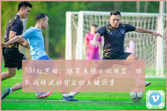 NBA红黑榜：球星表现分化明显，球队战绩波动背后的关键因素