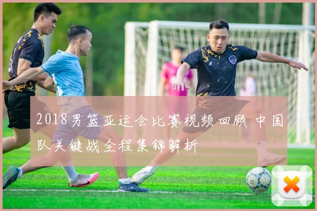 2018男篮亚运会比赛视频回顾 中国队关键战全程集锦解析