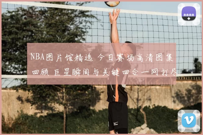 NBA图片馆精选 今日赛场高清图集回顾 巨星瞬间与关键回合一网打尽