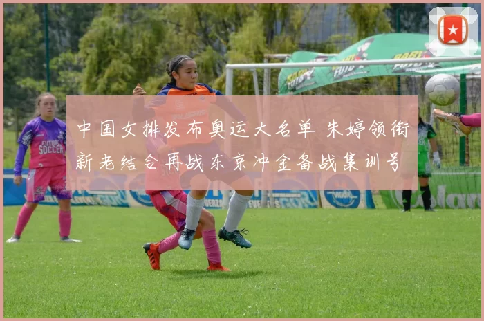 中国女排发布奥运大名单 朱婷领衔新老结合再战东京冲金备战集训号角