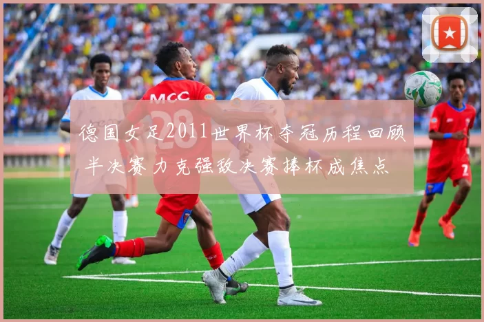 德国女足2011世界杯夺冠历程回顾 半决赛力克强敌决赛捧杯成焦点