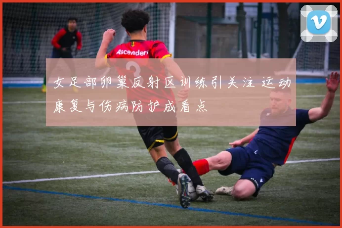 女足部卵巢反射区训练引关注 运动康复与伤病防护成看点