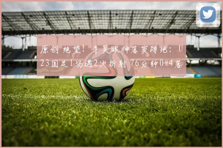 原创 绝望！李昊眼神落寞蹲地：U23国足1场遇2次折射 76分钟0-4落后日本