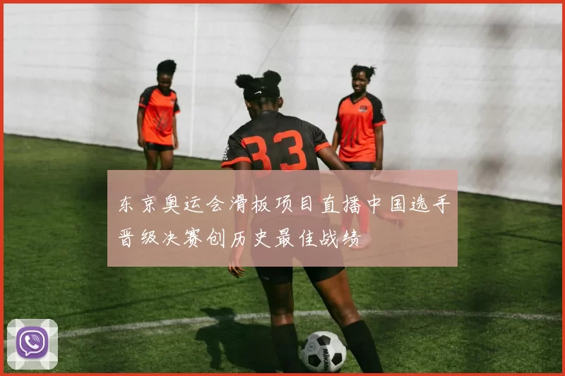 东京奥运会滑板项目直播中国选手晋级决赛创历史最佳战绩