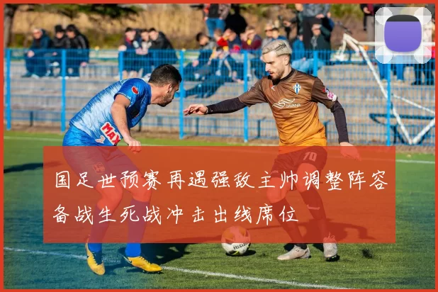 国足世预赛再遇强敌主帅调整阵容备战生死战冲击出线席位