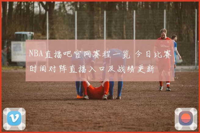 NBA直播吧官网赛程一览 今日比赛时间对阵直播入口及战绩更新