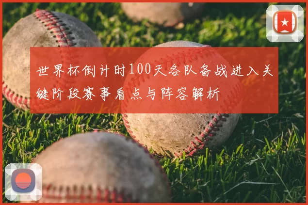 世界杯倒计时100天各队备战进入关键阶段赛事看点与阵容解析