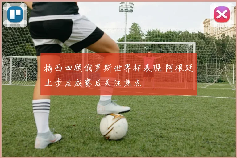 梅西回顾俄罗斯世界杯表现 阿根廷止步后成赛后关注焦点