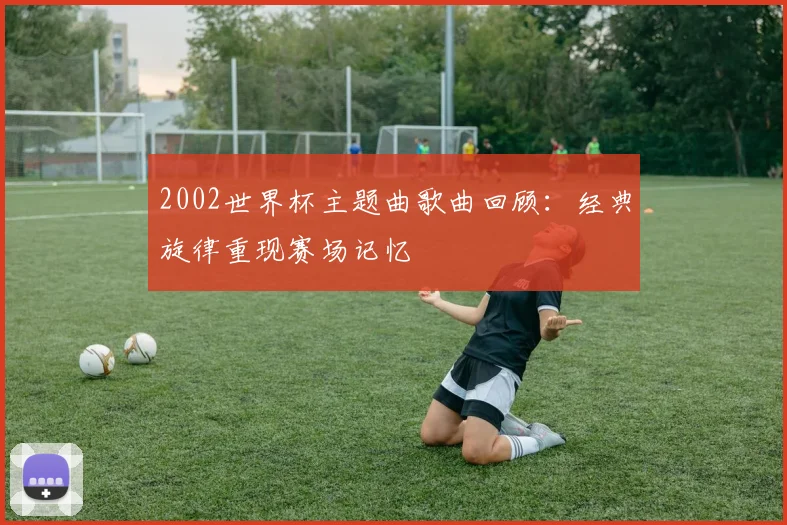 2002世界杯主题曲歌曲回顾:经典旋律重现赛场记忆