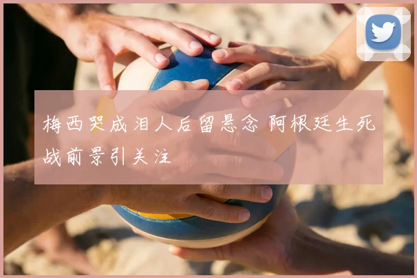 梅西哭成泪人后留悬念 阿根廷生死战前景引关注